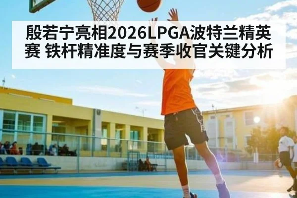 殷若宁亮相2026LPGA波特兰精英赛 铁杆精准度与赛季收官关键分析